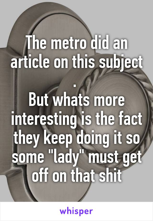 The metro did an article on this subject . 
But whats more interesting is the fact they keep doing it so some "lady" must get off on that shit