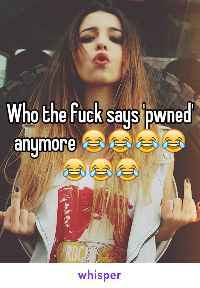 Who the fuck says 'pwned' anymore 😂😂😂😂😂😂😂