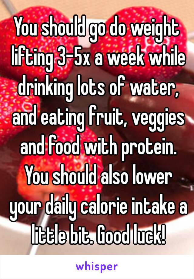 You should go do weight lifting 3-5x a week while drinking lots of water, and eating fruit, veggies and food with protein. You should also lower your daily calorie intake a little bit. Good luck!