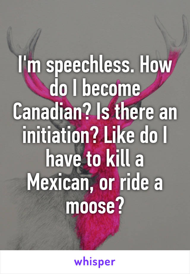 I'm speechless. How do I become Canadian? Is there an initiation? Like do I have to kill a Mexican, or ride a moose?