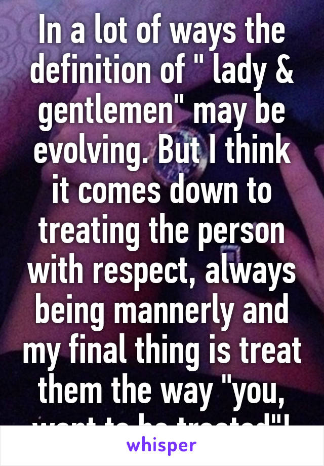 In a lot of ways the definition of " lady & gentlemen" may be evolving. But I think it comes down to treating the person with respect, always being mannerly and my final thing is treat them the way "you, want to be treated"!