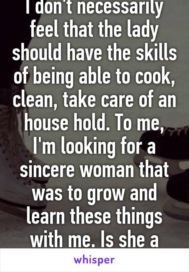 I don't necessarily feel that the lady should have the skills of being able to cook, clean, take care of an house hold. To me, I'm looking for a sincere woman that was to grow and learn these things with me. Is she a good individual ?