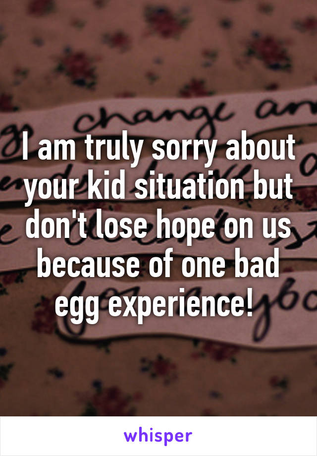 I am truly sorry about your kid situation but don't lose hope on us because of one bad egg experience! 