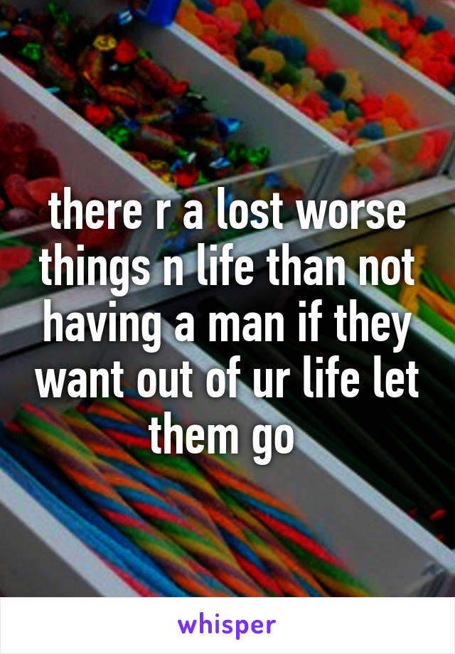 there r a lost worse things n life than not having a man if they want out of ur life let them go 