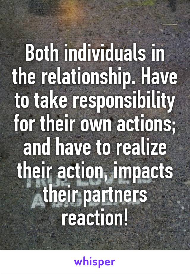 Both individuals in the relationship. Have to take responsibility for their own actions; and have to realize their action, impacts their partners reaction!