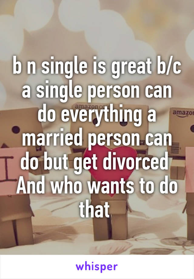 b n single is great b/c a single person can do everything a married person can do but get divorced  And who wants to do that 