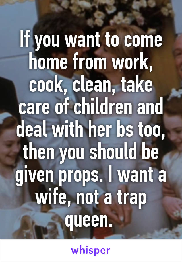 If you want to come home from work, cook, clean, take care of children and deal with her bs too, then you should be given props. I want a wife, not a trap queen. 