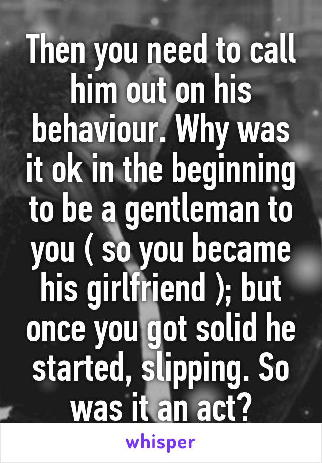 Then you need to call him out on his behaviour. Why was it ok in the beginning to be a gentleman to you ( so you became his girlfriend ); but once you got solid he started, slipping. So was it an act?