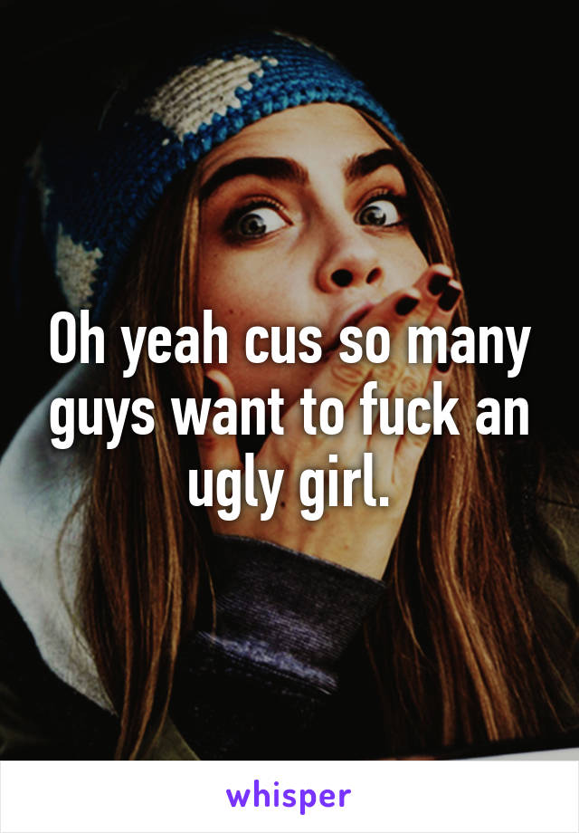 Oh yeah cus so many guys want to fuck an ugly girl.