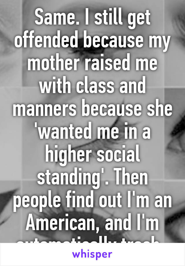 Same. I still get offended because my mother raised me with class and manners because she 'wanted me in a higher social standing'. Then people find out I'm an American, and I'm automatically trash. 