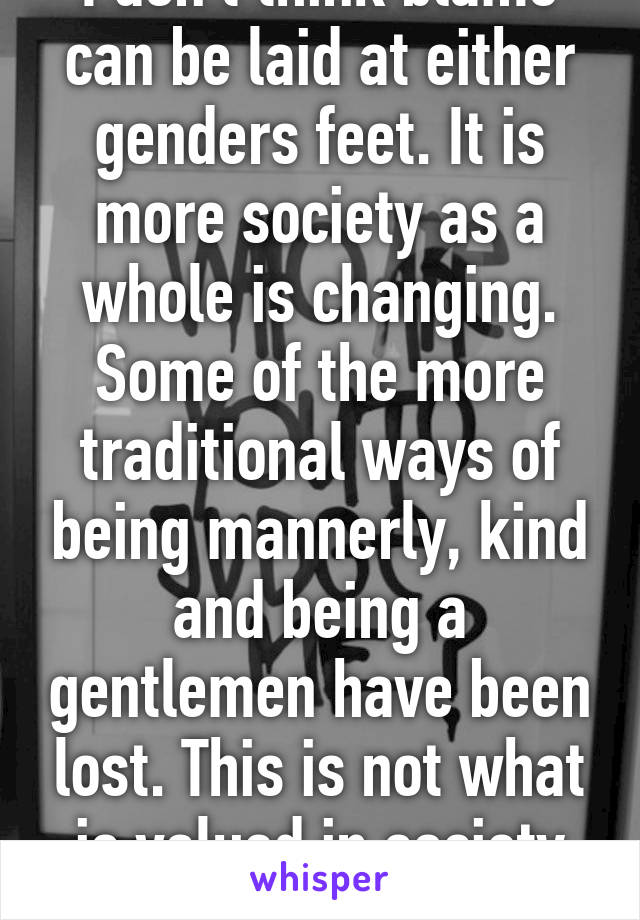 I don't think blame can be laid at either genders feet. It is more society as a whole is changing. Some of the more traditional ways of being mannerly, kind and being a gentlemen have been lost. This is not what is valued in society right now!