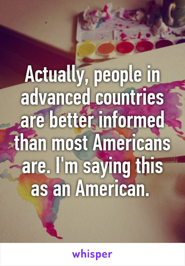 Actually, people in advanced countries are better informed than most Americans are. I'm saying this as an American. 