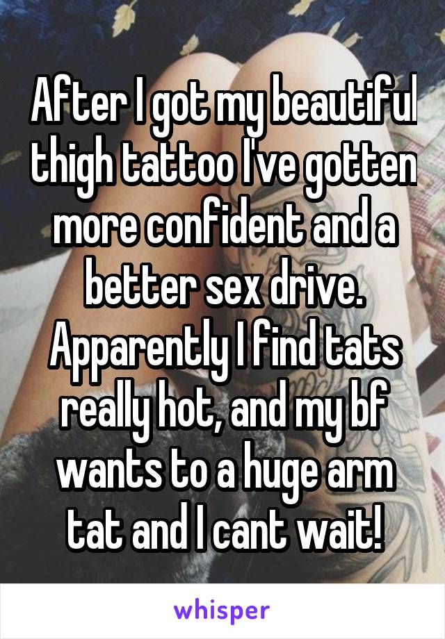 After I got my beautiful thigh tattoo I've gotten more confident and a better sex drive. Apparently I find tats really hot, and my bf wants to a huge arm tat and I cant wait!