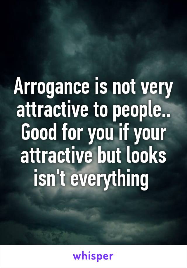 Arrogance is not very attractive to people..
Good for you if your attractive but looks isn't everything 