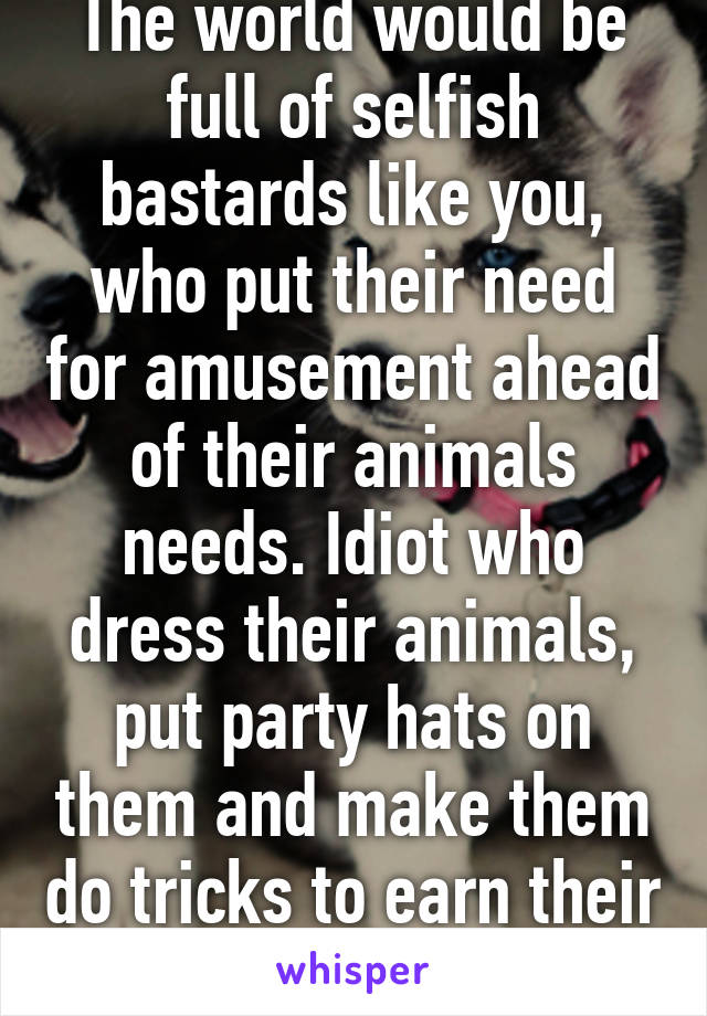 The world would be full of selfish bastards like you, who put their need for amusement ahead of their animals needs. Idiot who dress their animals, put party hats on them and make them do tricks to earn their snacks..