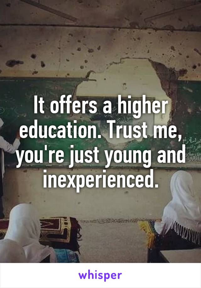 It offers a higher education. Trust me, you're just young and inexperienced.