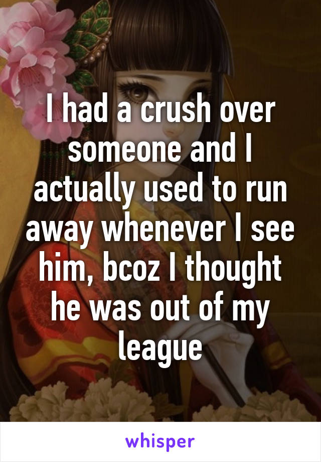 I had a crush over someone and I actually used to run away whenever I see him, bcoz I thought he was out of my league