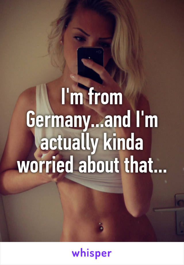 I'm from Germany...and I'm actually kinda worried about that...