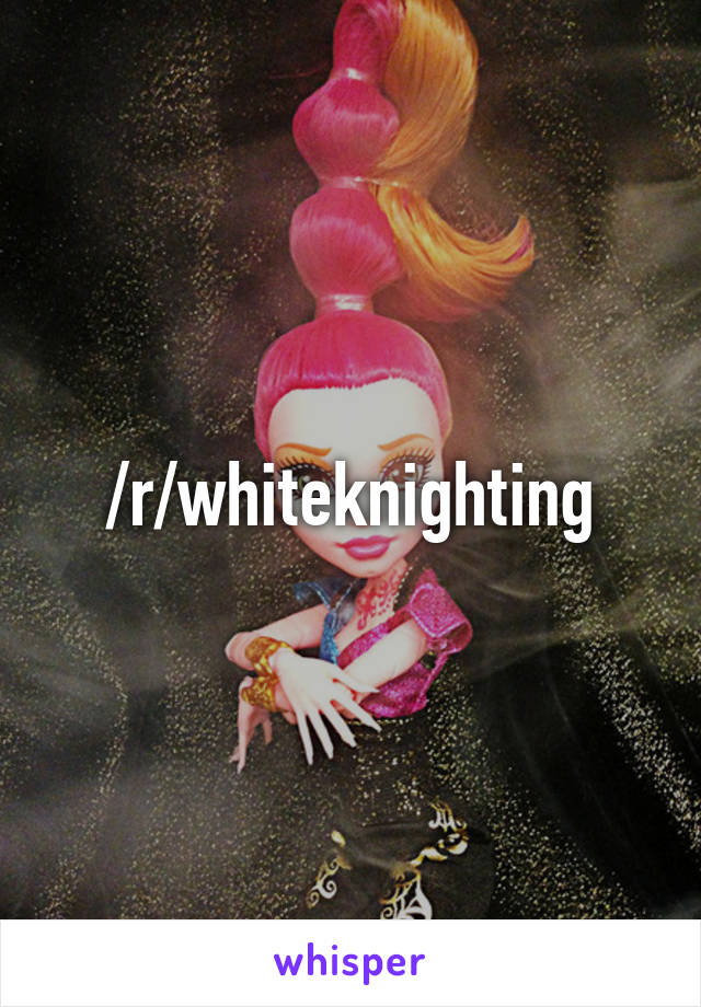 /r/whiteknighting