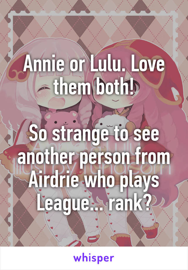 Annie or Lulu. Love them both!

So strange to see another person from Airdrie who plays League... rank?