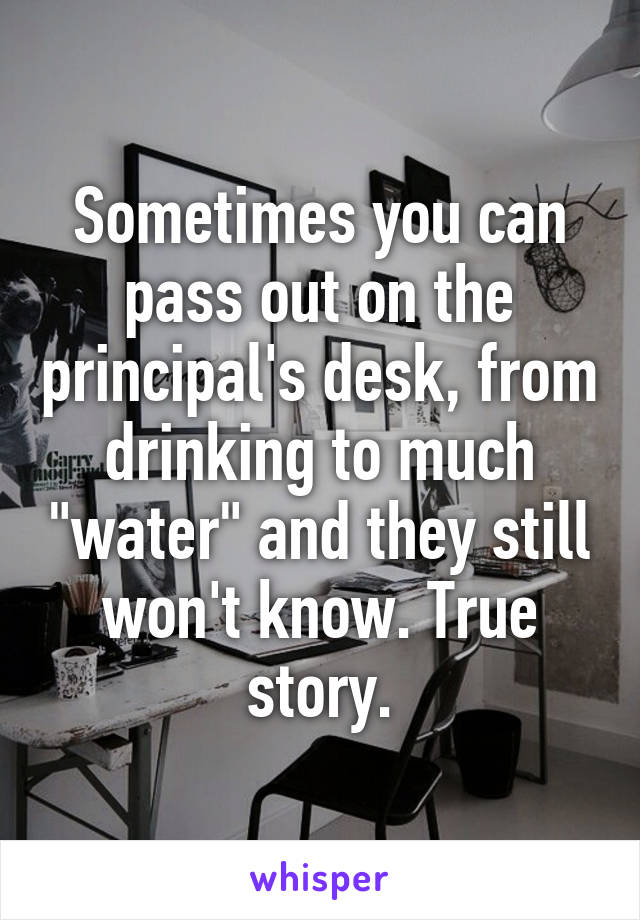 Sometimes you can pass out on the principal's desk, from drinking to much "water" and they still won't know. True story.