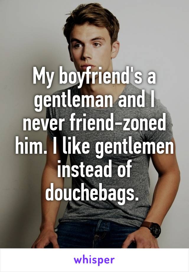 My boyfriend's a gentleman and I never friend-zoned him. I like gentlemen instead of douchebags. 