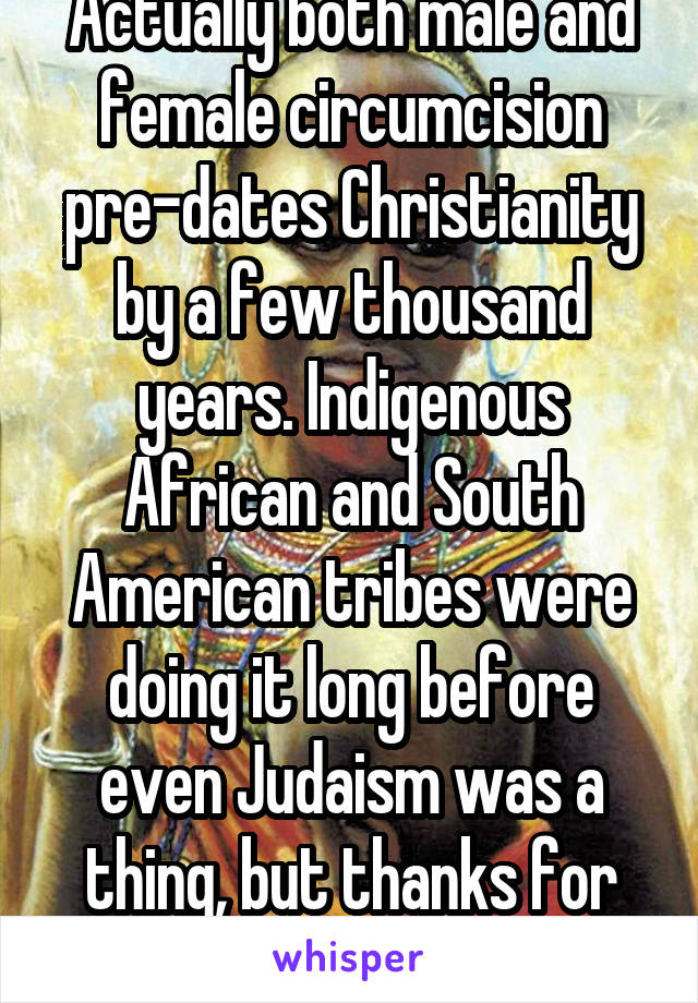 Actually both male and female circumcision pre-dates Christianity by a few thousand years. Indigenous African and South American tribes were doing it long before even Judaism was a thing, but thanks for playing.