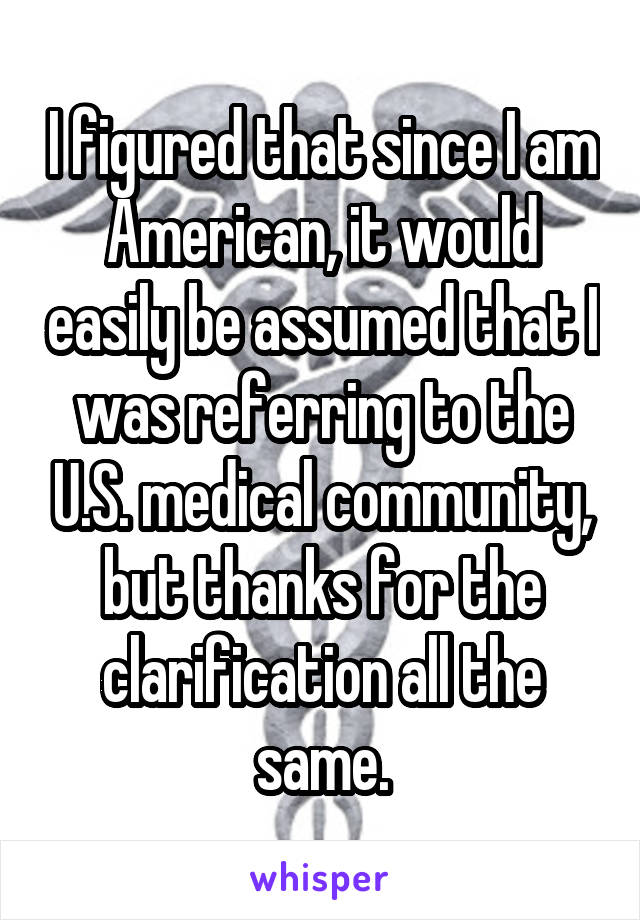 I figured that since I am American, it would easily be assumed that I was referring to the U.S. medical community, but thanks for the clarification all the same.