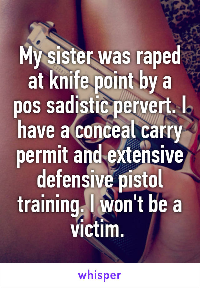 My sister was raped at knife point by a pos sadistic pervert. I have a conceal carry permit and extensive defensive pistol training. I won't be a victim. 