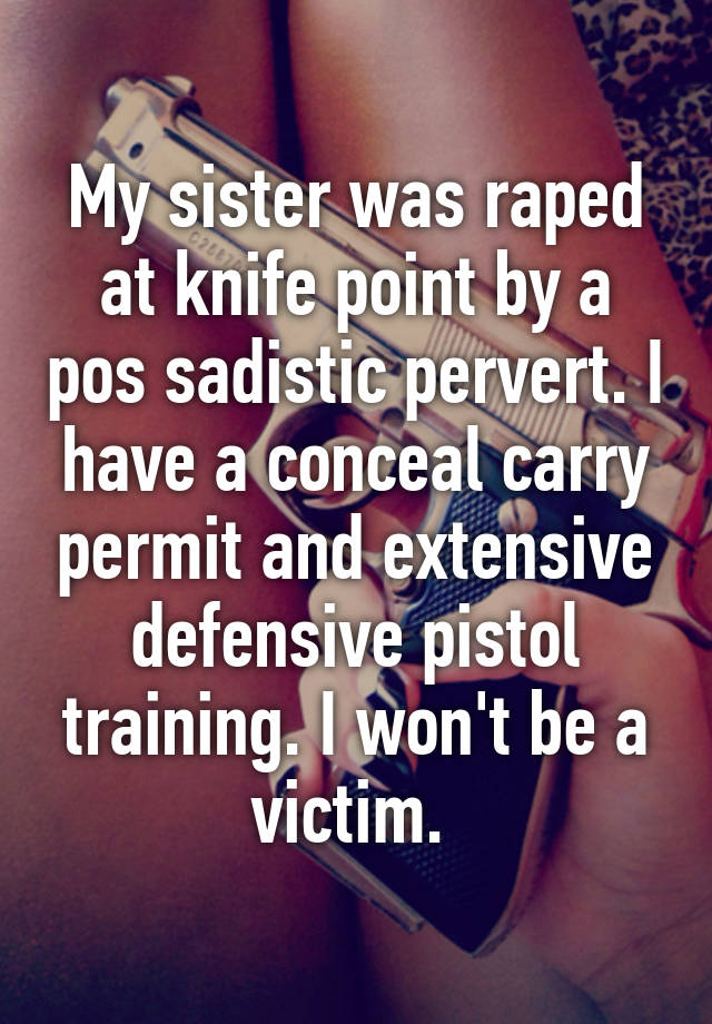 My sister was raped at knife point by a pos sadistic pervert. I have a conceal carry permit and extensive defensive pistol training. I won't be a victim. 