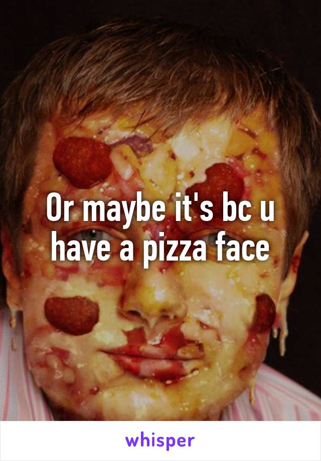 Or maybe it's bc u have a pizza face
