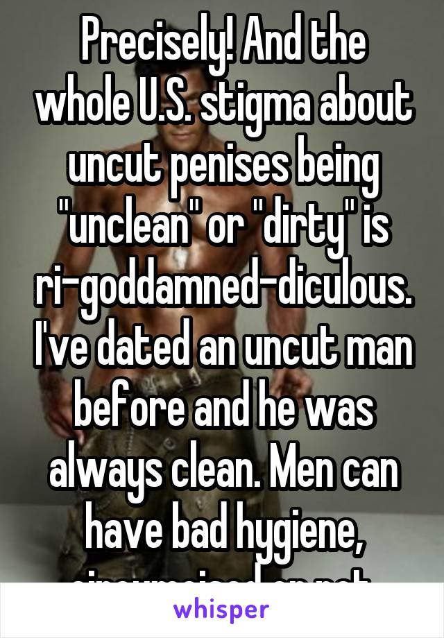 Precisely! And the whole U.S. stigma about uncut penises being "unclean" or "dirty" is ri-goddamned-diculous. I've dated an uncut man before and he was always clean. Men can have bad hygiene, circumcised or not.