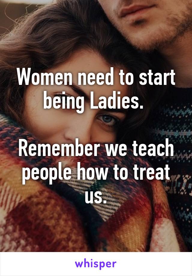 Women need to start being Ladies. 

Remember we teach people how to treat us.