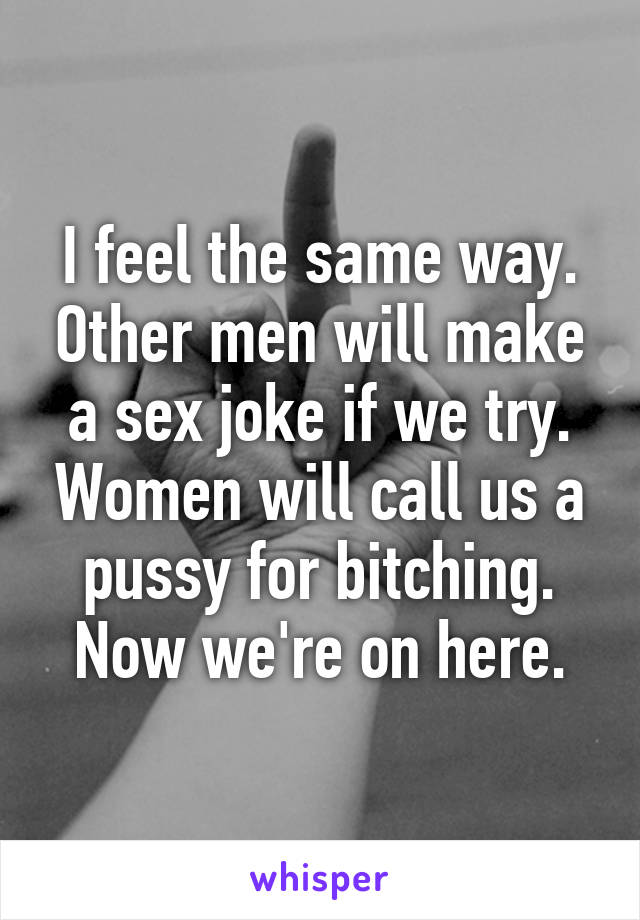 I feel the same way. Other men will make a sex joke if we try. Women will call us a pussy for bitching. Now we're on here.