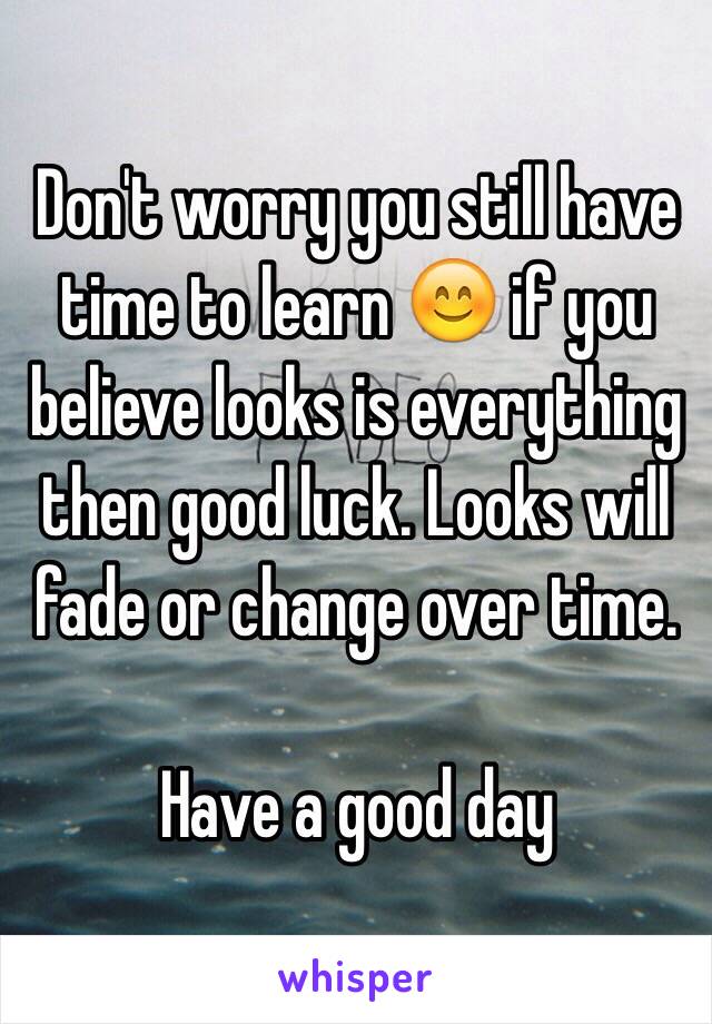 Don't worry you still have time to learn 😊 if you believe looks is everything then good luck. Looks will fade or change over time. 

Have a good day