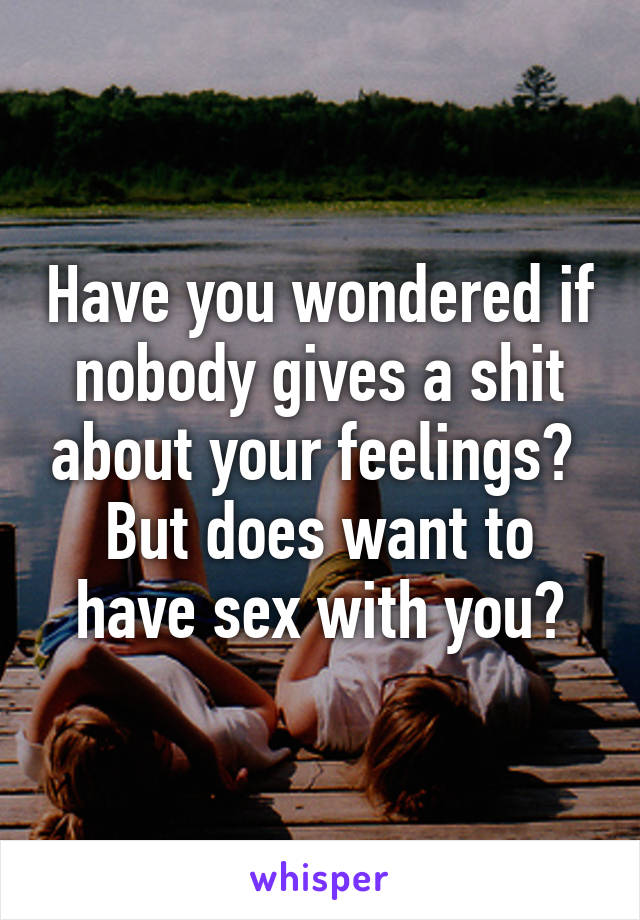 Have you wondered if nobody gives a shit about your feelings?  But does want to have sex with you?