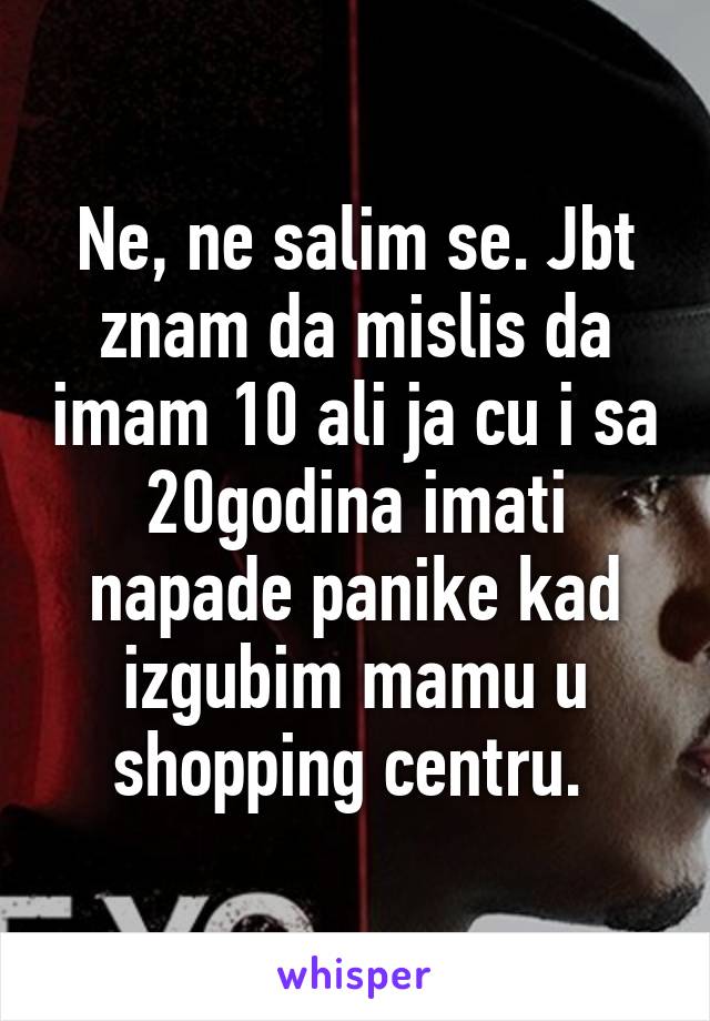 Ne, ne salim se. Jbt znam da mislis da imam 10 ali ja cu i sa 20godina imati napade panike kad izgubim mamu u shopping centru. 