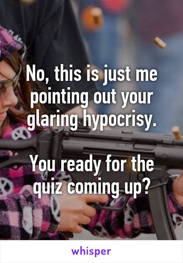 No, this is just me pointing out your glaring hypocrisy.

You ready for the quiz coming up?