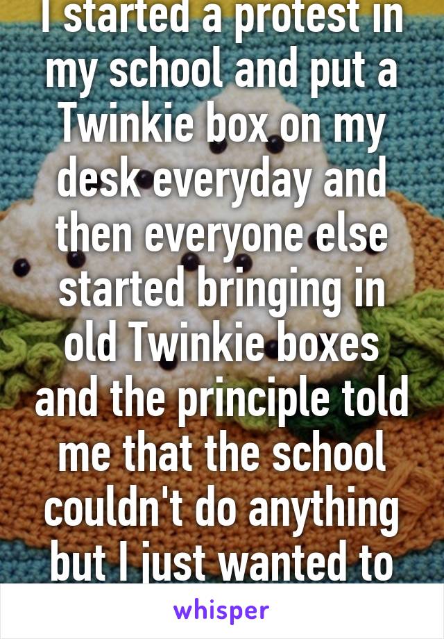 I started a protest in my school and put a Twinkie box on my desk everyday and then everyone else started bringing in old Twinkie boxes and the principle told me that the school couldn't do anything but I just wanted to make it on the news. 