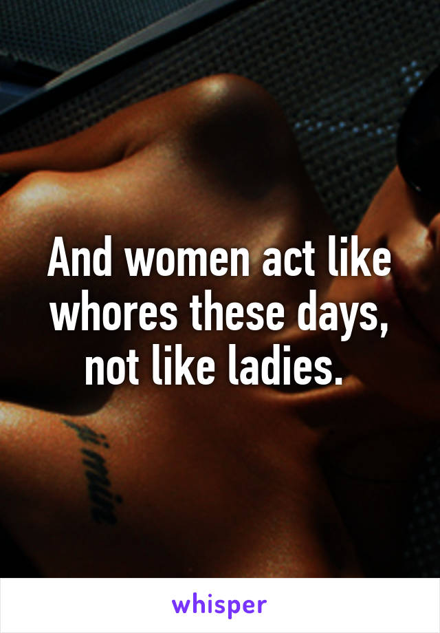 And women act like whores these days, not like ladies. 