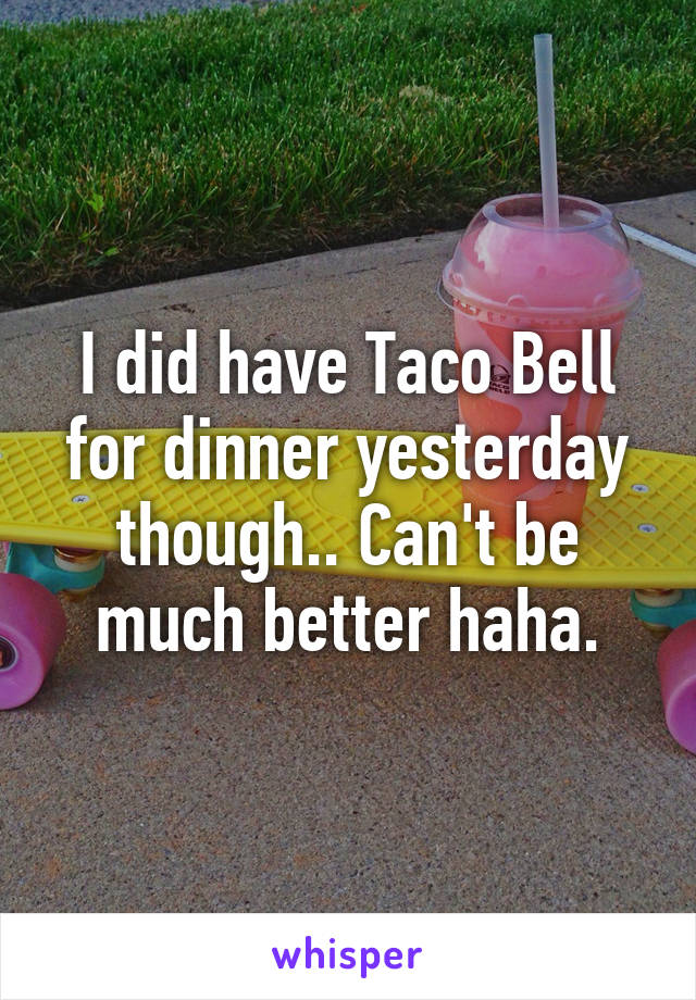 I did have Taco Bell for dinner yesterday though.. Can't be much better haha.