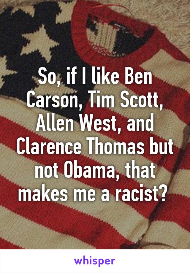 So, if I like Ben Carson, Tim Scott, Allen West, and Clarence Thomas but not Obama, that makes me a racist? 