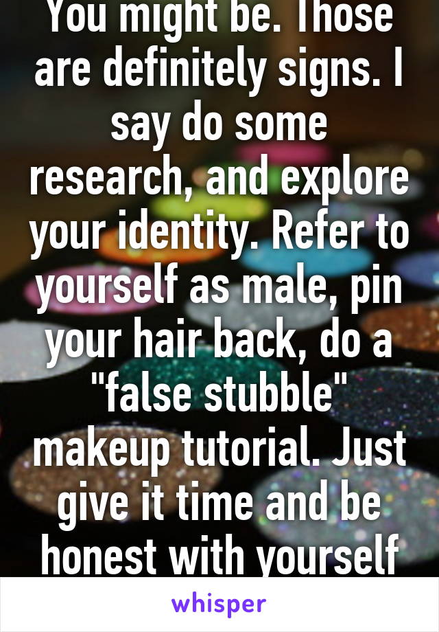 You might be. Those are definitely signs. I say do some research, and explore your identity. Refer to yourself as male, pin your hair back, do a "false stubble" makeup tutorial. Just give it time and be honest with yourself :) 