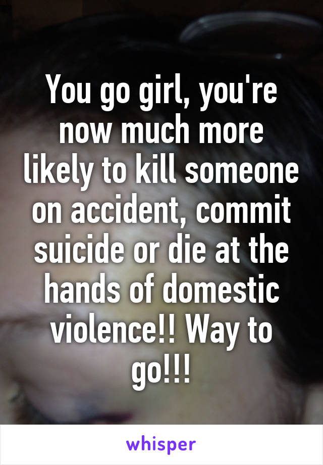 You go girl, you're now much more likely to kill someone on accident, commit suicide or die at the hands of domestic violence!! Way to go!!!