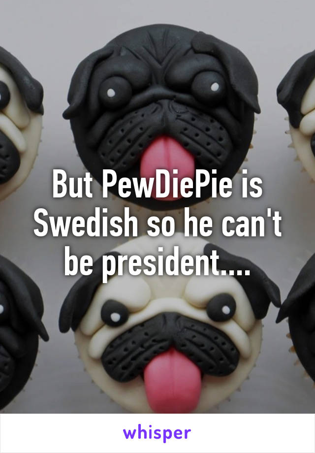 But PewDiePie is Swedish so he can't be president....