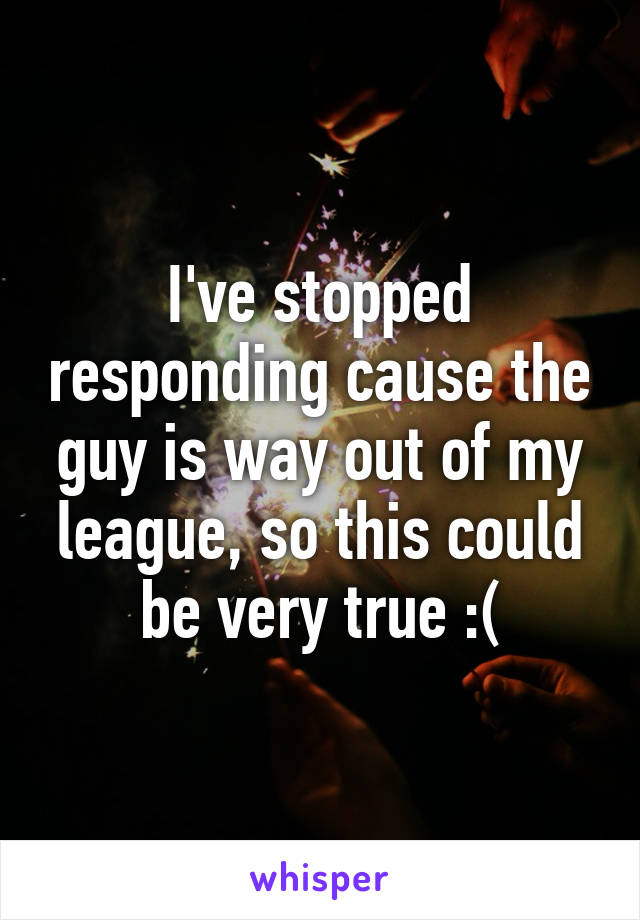 I've stopped responding cause the guy is way out of my league, so this could be very true :(