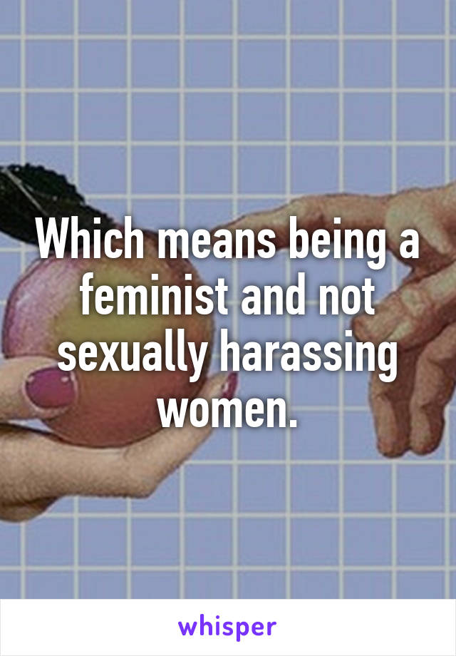 Which means being a feminist and not sexually harassing women.