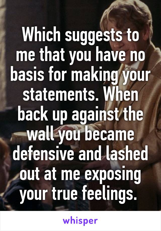 Which suggests to me that you have no basis for making your statements. When back up against the wall you became defensive and lashed out at me exposing your true feelings. 