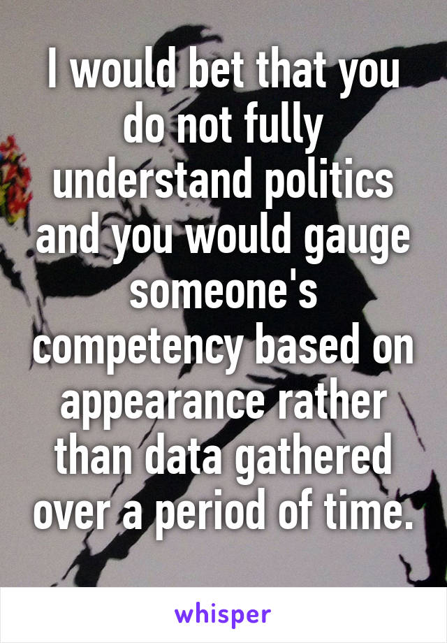 I would bet that you do not fully understand politics and you would gauge someone's competency based on appearance rather than data gathered over a period of time. 