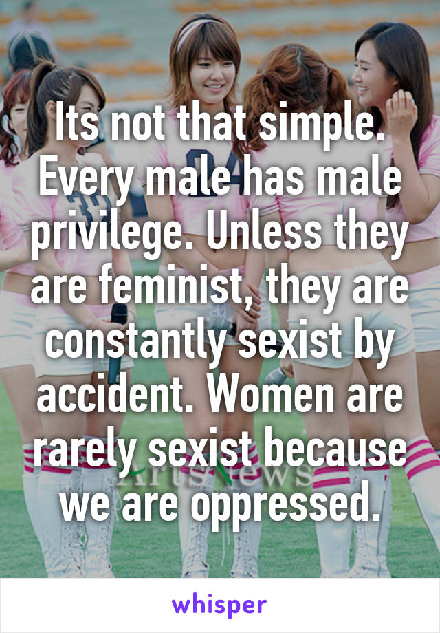 Its not that simple. Every male has male privilege. Unless they are feminist, they are constantly sexist by accident. Women are rarely sexist because we are oppressed.